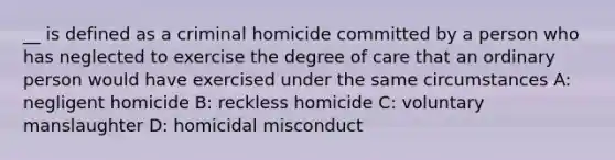 __ is defined as a criminal homicide committed by a person who has neglected to exercise the degree of care that an ordinary person would have exercised under the same circumstances A: negligent homicide B: reckless homicide C: voluntary manslaughter D: homicidal misconduct