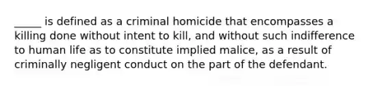 _____ is defined as a criminal homicide that encompasses a killing done without intent to kill, and without such indifference to human life as to constitute implied malice, as a result of criminally negligent conduct on the part of the defendant.