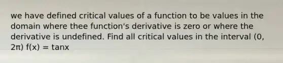 we have defined critical values of a function to be values in the domain where thee function's derivative is zero or where the derivative is undefined. Find all critical values in the interval (0, 2π) f(x) = tanx