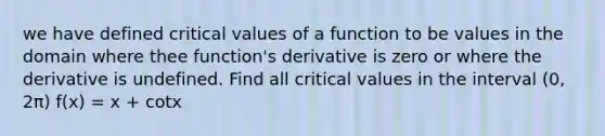 we have defined critical values of a function to be values in the domain where thee function's derivative is zero or where the derivative is undefined. Find all critical values in the interval (0, 2π) f(x) = x + cotx