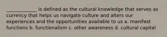 _____________ is defined as the cultural knowledge that serves as currency that helps us navigate culture and alters our experiences and the opportunities available to us a. manifest functions b. functionalism c. other awareness d. cultural capital