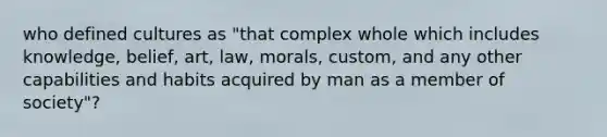 who defined cultures as "that complex whole which includes knowledge, belief, art, law, morals, custom, and any other capabilities and habits acquired by man as a member of society"?