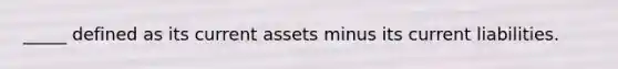 _____ defined as its current assets minus its current liabilities.