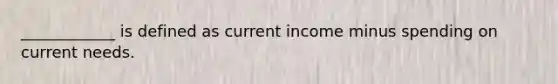 ____________ is defined as current income minus spending on current needs.