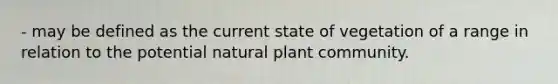 - may be defined as the current state of vegetation of a range in relation to the potential natural plant community.