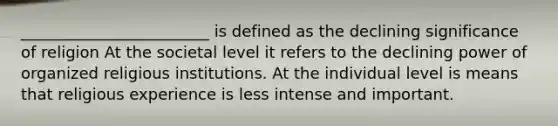 ________________________ is defined as the declining significance of religion At the societal level it refers to the declining power of organized religious institutions. At the individual level is means that religious experience is less intense and important.