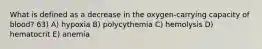 What is defined as a decrease in the oxygen-carrying capacity of blood? 63) A) hypoxia B) polycythemia C) hemolysis D) hematocrit E) anemia