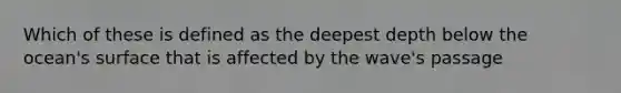 Which of these is defined as the deepest depth below the ocean's surface that is affected by the wave's passage