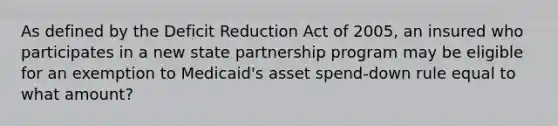 As defined by the Deficit Reduction Act of 2005, an insured who participates in a new state partnership program may be eligible for an exemption to Medicaid's asset spend-down rule equal to what amount?