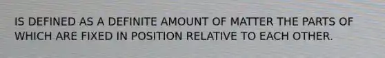 IS DEFINED AS A DEFINITE AMOUNT OF MATTER THE PARTS OF WHICH ARE FIXED IN POSITION RELATIVE TO EACH OTHER.