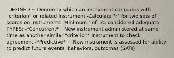 -DEFINED ~ Degree to which an instrument compares with "criterion" or related instrument -Calculate "r" for two sets of scores on instruments -Minimum r of .75 considered adequate TYPES: -*Concurrent* ~New instrument administered at same time as another similar "criterion" instrument to check agreement -*Predictive* ~ New instrument is assessed for ability to predict future events, behaviors, outcomes (SATs)