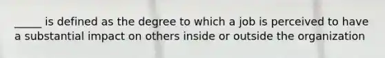 _____ is defined as the degree to which a job is perceived to have a substantial impact on others inside or outside the organization