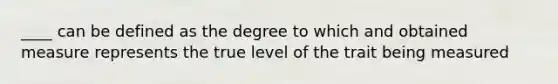 ____ can be defined as the degree to which and obtained measure represents the true level of the trait being measured