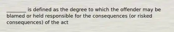 ________ is defined as the degree to which the offender may be blamed or held responsible for the consequences (or risked consequences) of the act