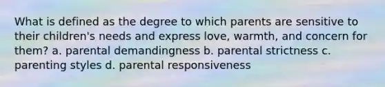 What is defined as the degree to which parents are sensitive to their children's needs and express love, warmth, and concern for them? a. parental demandingness b. parental strictness c. parenting styles d. parental responsiveness