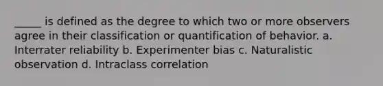 _____ is defined as the degree to which two or more observers agree in their classification or quantification of behavior. a. Interrater reliability b. Experimenter bias c. Naturalistic observation d. Intraclass correlation