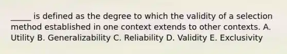 _____ is defined as the degree to which the validity of a selection method established in one context extends to other contexts. A. Utility B. Generalizability C. Reliability D. Validity E. Exclusivity