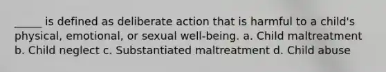 _____ is defined as deliberate action that is harmful to a child's physical, emotional, or sexual well-being. a. Child maltreatment b. Child neglect c. Substantiated maltreatment d. Child abuse