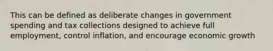 This can be defined as deliberate changes in government spending and tax collections designed to achieve full employment, control inflation, and encourage economic growth