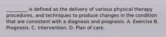 _________ is defined as the delivery of various physical therapy procedures, and techniques to produce changes in the condition that are consistent with a diagnosis and prognosis. A. Exercise B. Prognosis. C. Intervention. D. Plan of care.