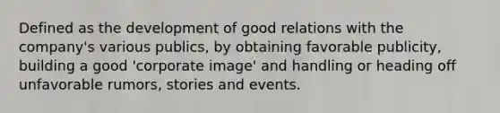 Defined as the development of good relations with the company's various publics, by obtaining favorable publicity, building a good 'corporate image' and handling or heading off unfavorable rumors, stories and events.