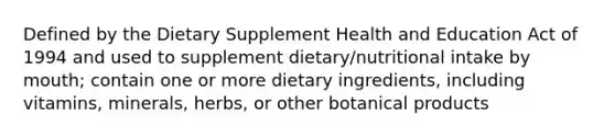 Defined by the Dietary Supplement Health and Education Act of 1994 and used to supplement dietary/nutritional intake by mouth; contain one or more dietary ingredients, including vitamins, minerals, herbs, or other botanical products