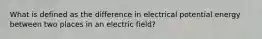 What is defined as the difference in electrical potential energy between two places in an electric field?