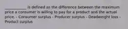 ____________ is defined as the difference between the maximum price a consumer is willing to pay for a product and the actual price. - Consumer surplus - Producer surplus - Deadweight loss - Product surplus