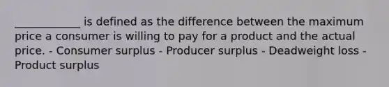 ____________ is defined as the difference between the maximum price a consumer is willing to pay for a product and the actual price. - Consumer surplus - Producer surplus - Deadweight loss - Product surplus