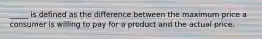 _____ is defined as the difference between the maximum price a consumer is willing to pay for a product and the actual price.