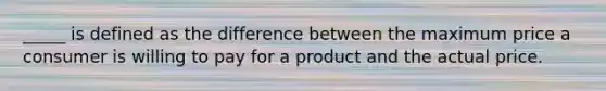 _____ is defined as the difference between the maximum price a consumer is willing to pay for a product and the actual price.