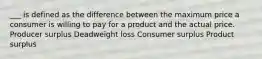 ___ is defined as the difference between the maximum price a consumer is willing to pay for a product and the actual price. Producer surplus Deadweight loss Consumer surplus Product surplus