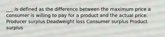 ___ is defined as the difference between the maximum price a consumer is willing to pay for a product and the actual price. Producer surplus Deadweight loss Consumer surplus Product surplus