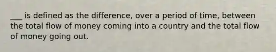 ___ is defined as the difference, over a period of time, between the total flow of money coming into a country and the total flow of money going out.