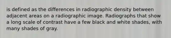 is defined as the differences in radiographic density between adjacent areas on a radiographic image. Radiographs that show a long scale of contrast have a few black and white shades, with many shades of gray.