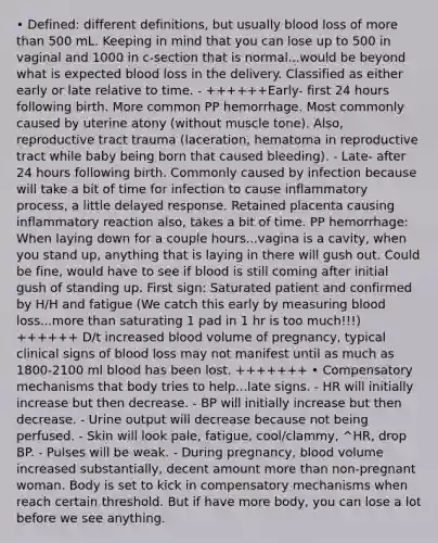 • Defined: different definitions, but usually blood loss of more than 500 mL. Keeping in mind that you can lose up to 500 in vaginal and 1000 in c-section that is normal...would be beyond what is expected blood loss in the delivery. Classified as either early or late relative to time. - ++++++Early- first 24 hours following birth. More common PP hemorrhage. Most commonly caused by uterine atony (without muscle tone). Also, reproductive tract trauma (laceration, hematoma in reproductive tract while baby being born that caused bleeding). - Late- after 24 hours following birth. Commonly caused by infection because will take a bit of time for infection to cause inflammatory process, a little delayed response. Retained placenta causing inflammatory reaction also, takes a bit of time. PP hemorrhage: When laying down for a couple hours...vagina is a cavity, when you stand up, anything that is laying in there will gush out. Could be fine, would have to see if blood is still coming after initial gush of standing up. First sign: Saturated patient and confirmed by H/H and fatigue (We catch this early by measuring blood loss...more than saturating 1 pad in 1 hr is too much!!!) ++++++ D/t increased blood volume of pregnancy, typical clinical signs of blood loss may not manifest until as much as 1800-2100 ml blood has been lost. +++++++ • Compensatory mechanisms that body tries to help...late signs. - HR will initially increase but then decrease. - BP will initially increase but then decrease. - Urine output will decrease because not being perfused. - Skin will look pale, fatigue, cool/clammy, ^HR, drop BP. - Pulses will be weak. - During pregnancy, blood volume increased substantially, decent amount more than non-pregnant woman. Body is set to kick in compensatory mechanisms when reach certain threshold. But if have more body, you can lose a lot before we see anything.