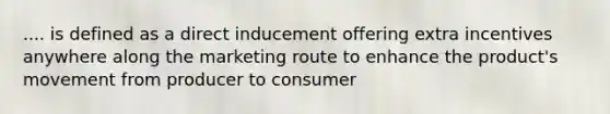 .... is defined as a direct inducement offering extra incentives anywhere along the marketing route to enhance the product's movement from producer to consumer