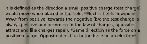 It is defined as the direction a small positive charge (test charge) would move when placed in the field. *Electric fields flow/point AWAY from positive, towards the negative (b/c the test charge is always positive and according to the law of charges, opposites attract and like charges repel). *Same direction as the force on a positive charge, Opposite direction to the force on an electron*