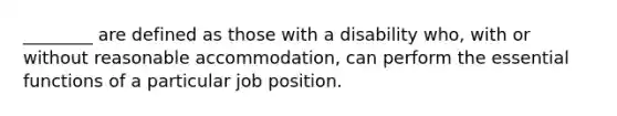 ________ are defined as those with a disability who, with or without reasonable accommodation, can perform the essential functions of a particular job position.