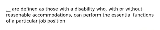 __ are defined as those with a disability who, with or without reasonable accommodations, can perform the essential functions of a particular job position