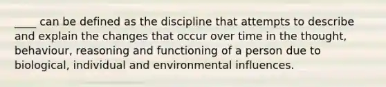 ____ can be defined as the discipline that attempts to describe and explain the changes that occur over time in the thought, behaviour, reasoning and functioning of a person due to biological, individual and environmental influences.