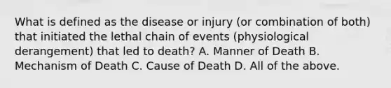 What is defined as the disease or injury (or combination of both) that initiated the lethal chain of events (physiological derangement) that led to death? A. Manner of Death B. Mechanism of Death C. Cause of Death D. All of the above.