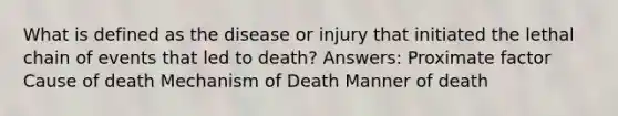 What is defined as the disease or injury that initiated the lethal chain of events that led to death? Answers: Proximate factor Cause of death Mechanism of Death Manner of death