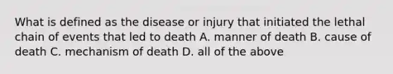 What is defined as the disease or injury that initiated the lethal chain of events that led to death A. manner of death B. cause of death C. mechanism of death D. all of the above