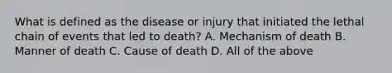 What is defined as the disease or injury that initiated the lethal chain of events that led to death? A. Mechanism of death B. Manner of death C. Cause of death D. All of the above