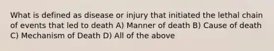 What is defined as disease or injury that initiated the lethal chain of events that led to death A) Manner of death B) Cause of death C) Mechanism of Death D) All of the above