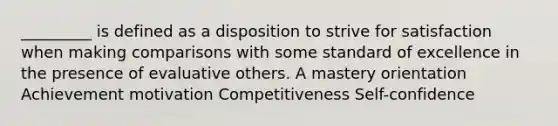 _________ is defined as a disposition to strive for satisfaction when making comparisons with some standard of excellence in the presence of evaluative others. A mastery orientation Achievement motivation Competitiveness Self-confidence