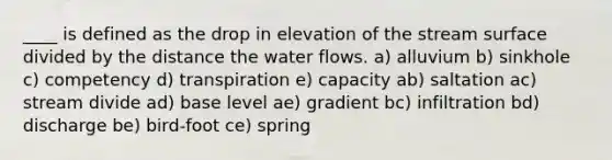 ____ is defined as the drop in elevation of the stream surface divided by the distance the water flows. a) alluvium b) sinkhole c) competency d) transpiration e) capacity ab) saltation ac) stream divide ad) base level ae) gradient bc) infiltration bd) discharge be) bird-foot ce) spring