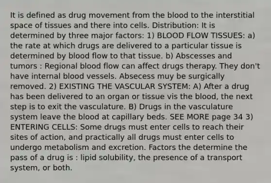 It is defined as drug movement from the blood to the interstitial space of tissues and there into cells. Distribution: It is determined by three major factors: 1) BLOOD FLOW TISSUES: a) the rate at which drugs are delivered to a particular tissue is determined by blood flow to that tissue. b) Abscesses and tumors : Regional blood flow can affect drugs therapy. They don't have internal blood vessels. Absecess muy be surgically removed. 2) EXISTING THE VASCULAR SYSTEM: A) After a drug has been delivered to an organ or tissue vis the blood, the next step is to exit the vasculature. B) Drugs in the vasculature system leave the blood at capillary beds. SEE MORE page 34 3) ENTERING CELLS: Some drugs must enter cells to reach their sites of action, and practically all drugs must enter cells to undergo metabolism and excretion. Factors the determine the pass of a drug is : lipid solubility, the presence of a transport system, or both.