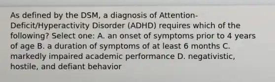 As defined by the DSM, a diagnosis of Attention-Deficit/Hyperactivity Disorder (ADHD) requires which of the following? Select one: A. an onset of symptoms prior to 4 years of age B. a duration of symptoms of at least 6 months C. markedly impaired academic performance D. negativistic, hostile, and defiant behavior